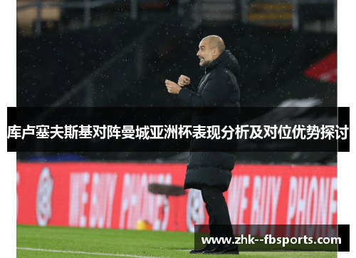 库卢塞夫斯基对阵曼城亚洲杯表现分析及对位优势探讨