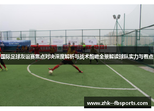 国际足球友谊赛焦点对决深度解析与战术前瞻全景解读球队实力与看点 国际足球友谊赛焦点对决深度解析与战术前瞻全景解读球队实力与看点